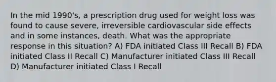 In the mid 1990's, a prescription drug used for weight loss was found to cause severe, irreversible cardiovascular side effects and in some instances, death. What was the appropriate response in this situation? A) FDA initiated Class III Recall B) FDA initiated Class II Recall C) Manufacturer initiated Class III Recall D) Manufacturer initiated Class I Recall