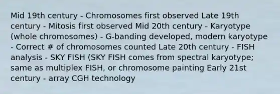 Mid 19th century - Chromosomes first observed Late 19th century - Mitosis first observed Mid 20th century - Karyotype (whole chromosomes) - G-banding developed, modern karyotype - Correct # of chromosomes counted Late 20th century - FISH analysis - SKY FISH (SKY FISH comes from spectral karyotype; same as multiplex FISH, or chromosome painting Early 21st century - array CGH technology