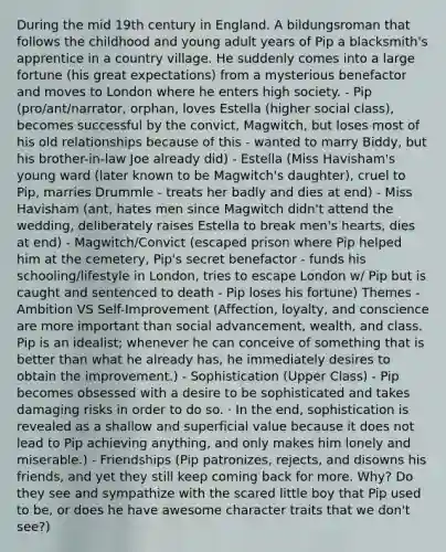 During the mid 19th century in England. A bildungsroman that follows the childhood and young adult years of Pip a blacksmith's apprentice in a country village. He suddenly comes into a large fortune (his great expectations) from a mysterious benefactor and moves to London where he enters high society. - Pip (pro/ant/narrator, orphan, loves Estella (higher social class), becomes successful by the convict, Magwitch, but loses most of his old relationships because of this - wanted to marry Biddy, but his brother-in-law Joe already did) - Estella (Miss Havisham's young ward (later known to be Magwitch's daughter), cruel to Pip, marries Drummle - treats her badly and dies at end) - Miss Havisham (ant, hates men since Magwitch didn't attend the wedding, deliberately raises Estella to break men's hearts, dies at end) - Magwitch/Convict (escaped prison where Pip helped him at the cemetery, Pip's secret benefactor - funds his schooling/lifestyle in London, tries to escape London w/ Pip but is caught and sentenced to death - Pip loses his fortune) Themes - Ambition VS Self-Improvement (Affection, loyalty, and conscience are more important than social advancement, wealth, and class. Pip is an idealist; whenever he can conceive of something that is better than what he already has, he immediately desires to obtain the improvement.) - Sophistication (Upper Class) - Pip becomes obsessed with a desire to be sophisticated and takes damaging risks in order to do so. · In the end, sophistication is revealed as a shallow and superficial value because it does not lead to Pip achieving anything, and only makes him lonely and miserable.) - Friendships (Pip patronizes, rejects, and disowns his friends, and yet they still keep coming back for more. Why? Do they see and sympathize with the scared little boy that Pip used to be, or does he have awesome character traits that we don't see?)