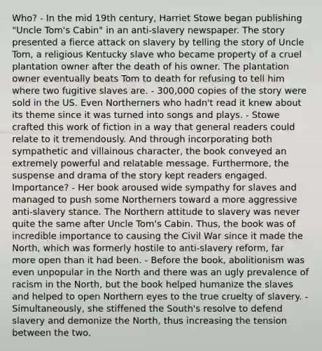 Who? - In the mid 19th century, Harriet Stowe began publishing "Uncle Tom's Cabin" in an anti-slavery newspaper. The story presented a fierce attack on slavery by telling the story of Uncle Tom, a religious Kentucky slave who became property of a cruel plantation owner after the death of his owner. The plantation owner eventually beats Tom to death for refusing to tell him where two fugitive slaves are. - 300,000 copies of the story were sold in the US. Even Northerners who hadn't read it knew about its theme since it was turned into songs and plays. - Stowe crafted this work of fiction in a way that general readers could relate to it tremendously. And through incorporating both sympathetic and villainous character, the book conveyed an extremely powerful and relatable message. Furthermore, the suspense and drama of the story kept readers engaged. Importance? - Her book aroused wide sympathy for slaves and managed to push some Northerners toward a more aggressive anti-slavery stance. The Northern attitude to slavery was never quite the same after Uncle Tom's Cabin. Thus, the book was of incredible importance to causing the Civil War since it made the North, which was formerly hostile to anti-slavery reform, far more open than it had been. - Before the book, abolitionism was even unpopular in the North and there was an ugly prevalence of racism in the North, but the book helped humanize the slaves and helped to open Northern eyes to the true cruelty of slavery. - Simultaneously, she stiffened the South's resolve to defend slavery and demonize the North, thus increasing the tension between the two.