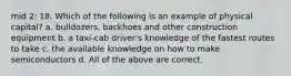 mid 2: 18. Which of the following is an example of physical capital? a. bulldozers, backhoes and other construction equipment b. a taxi-cab driver's knowledge of the fastest routes to take c. the available knowledge on how to make semiconductors d. All of the above are correct.