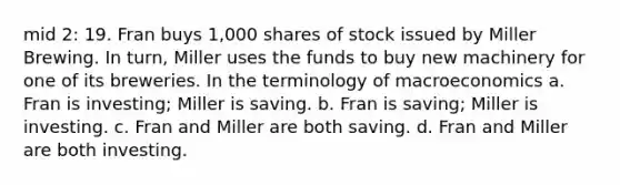 mid 2: 19. Fran buys 1,000 shares of stock issued by Miller Brewing. In turn, Miller uses the funds to buy new machinery for one of its breweries. In the terminology of macroeconomics a. Fran is investing; Miller is saving. b. Fran is saving; Miller is investing. c. Fran and Miller are both saving. d. Fran and Miller are both investing.