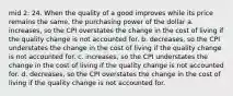 mid 2: 24. When the quality of a good improves while its price remains the same, the purchasing power of the dollar a. increases, so the CPI overstates the change in the cost of living if the quality change is not accounted for. b. decreases, so the CPI understates the change in the cost of living if the quality change is not accounted for. c. increases, so the CPI understates the change in the cost of living if the quality change is not accounted for. d. decreases, so the CPI overstates the change in the cost of living if the quality change is not accounted for.