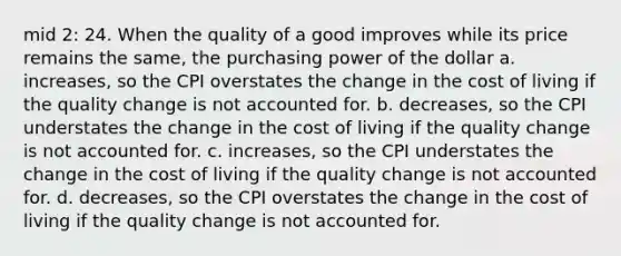 mid 2: 24. When the quality of a good improves while its price remains the same, the purchasing power of the dollar a. increases, so the CPI overstates the change in the cost of living if the quality change is not accounted for. b. decreases, so the CPI understates the change in the cost of living if the quality change is not accounted for. c. increases, so the CPI understates the change in the cost of living if the quality change is not accounted for. d. decreases, so the CPI overstates the change in the cost of living if the quality change is not accounted for.