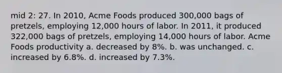 mid 2: 27. In 2010, Acme Foods produced 300,000 bags of pretzels, employing 12,000 hours of labor. In 2011, it produced 322,000 bags of pretzels, employing 14,000 hours of labor. Acme Foods productivity a. decreased by 8%. b. was unchanged. c. increased by 6.8%. d. increased by 7.3%.