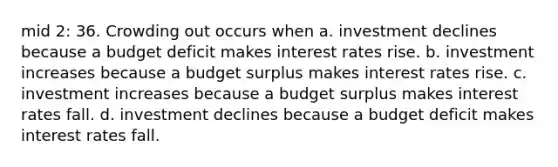 mid 2: 36. Crowding out occurs when a. investment declines because a budget deficit makes interest rates rise. b. investment increases because a budget surplus makes interest rates rise. c. investment increases because a budget surplus makes interest rates fall. d. investment declines because a budget deficit makes interest rates fall.