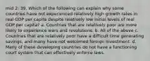 mid 2: 39. Which of the following can explain why some countries have not experienced relatively high growth rates in real GDP per capita despite relatively low initial levels of real GDP per capita? a. Countries that are relatively poor are more likely to experience wars and revolutions. b. All of the above c. Countries that are relatively poor have a difficult time generating savings, and many have not welcomed foreign investment. d. Many of these developing countries do not have a functioning court system that can effectively enforce laws.