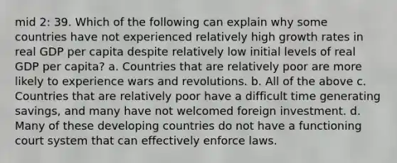 mid 2: 39. Which of the following can explain why some countries have not experienced relatively high growth rates in real GDP per capita despite relatively low initial levels of real GDP per capita? a. Countries that are relatively poor are more likely to experience wars and revolutions. b. All of the above c. Countries that are relatively poor have a difficult time generating savings, and many have not welcomed foreign investment. d. Many of these developing countries do not have a functioning court system that can effectively enforce laws.