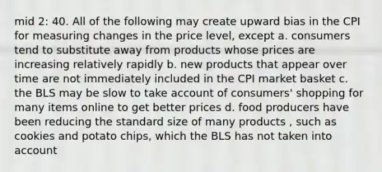 mid 2: 40. All of the following may create upward bias in the CPI for measuring changes in the price level, except a. consumers tend to substitute away from products whose prices are increasing relatively rapidly b. new products that appear over time are not immediately included in the CPI market basket c. the BLS may be slow to take account of consumers' shopping for many items online to get better prices d. food producers have been reducing the standard size of many products , such as cookies and potato chips, which the BLS has not taken into account