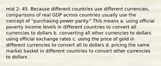 mid 2: 45. Because different countries use different currencies, comparisons of real GDP across countries usually use the concept of "purchasing power parity." This means a. using official poverty income levels in different countries to convert all currencies to dollars b. converting all other currencies to dollars using official exchange rates c. using the price of gold in different currencies to convert all to dollars d. pricing the same market basket in different countries to convert other currencies to dollars