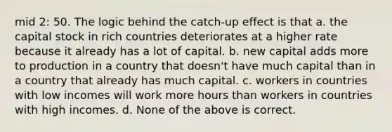 mid 2: 50. The logic behind the catch-up effect is that a. the capital stock in rich countries deteriorates at a higher rate because it already has a lot of capital. b. new capital adds more to production in a country that doesn't have much capital than in a country that already has much capital. c. workers in countries with low incomes will work more hours than workers in countries with high incomes. d. None of the above is correct.