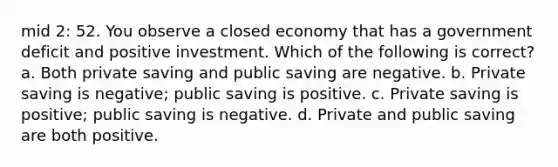 mid 2: 52. You observe a closed economy that has a government deficit and positive investment. Which of the following is correct? a. Both private saving and public saving are negative. b. Private saving is negative; public saving is positive. c. Private saving is positive; public saving is negative. d. Private and public saving are both positive.