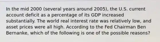 In the mid 2000 (several years around 2005), the U.S. current account deficit as a percentage of its GDP increased substantially. The world real interest rate was relatively low, and asset prices were all high. According to the Fed Chairman Ben Bernanke, which of the following is one of the possible reasons?