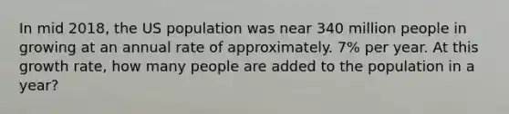 In mid 2018, the US population was near 340 million people in growing at an annual rate of approximately. 7% per year. At this growth rate, how many people are added to the population in a year?