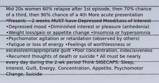 Mid 20s women 60% relapse after 1st episode, then 70% chance of a third, then 90% chance of a 4th More acute presentation *Present: ~2 weeks MUST have Depressed Mood/Loss of Interest •Depressed mood •Diminished interest or pleasure (anhedonia) •Weight loss/gain or appetite change •Insomnia or hypersomnia •Psychomotor agitation or retardation (observed by others) •Fatigue or loss of energy •Feelings of worthlessness or excessive/inappropriate guilt •Poor concentration, indecisiveness •Recurrent thoughts of death or suicide * All must be nearly every day during the 2-wk period Think SIGECAPS: Sleep, Interest, Guilt, Energy, Concentration, Appetite, Psychomotor Change, Suicide