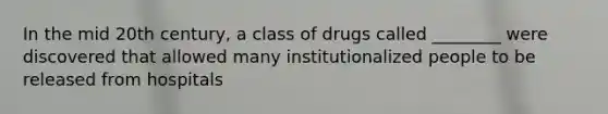 In the mid 20th century, a class of drugs called ________ were discovered that allowed many institutionalized people to be released from hospitals