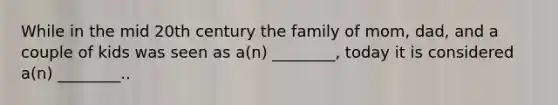 While in the mid 20th century the family of mom, dad, and a couple of kids was seen as a(n) ________, today it is considered a(n) ________..