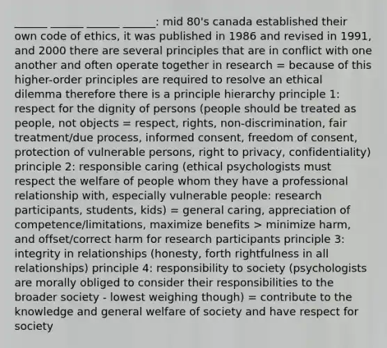 ______ ______ ______ ______: mid 80's canada established their own code of ethics, it was published in 1986 and revised in 1991, and 2000 there are several principles that are in conflict with one another and often operate together in research = because of this higher-order principles are required to resolve an ethical dilemma therefore there is a principle hierarchy principle 1: respect for the dignity of persons (people should be treated as people, not objects = respect, rights, non-discrimination, fair treatment/due process, informed consent, freedom of consent, protection of vulnerable persons, right to privacy, confidentiality) principle 2: responsible caring (ethical psychologists must respect the welfare of people whom they have a professional relationship with, especially vulnerable people: research participants, students, kids) = general caring, appreciation of competence/limitations, maximize benefits > minimize harm, and offset/correct harm for research participants principle 3: integrity in relationships (honesty, forth rightfulness in all relationships) principle 4: responsibility to society (psychologists are morally obliged to consider their responsibilities to the broader society - lowest weighing though) = contribute to the knowledge and general welfare of society and have respect for society