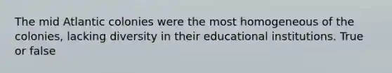 The mid Atlantic colonies were the most homogeneous of the colonies, lacking diversity in their educational institutions. True or false