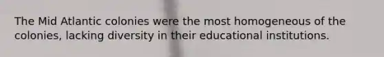 The Mid Atlantic colonies were the most homogeneous of the colonies, lacking diversity in their educational institutions.