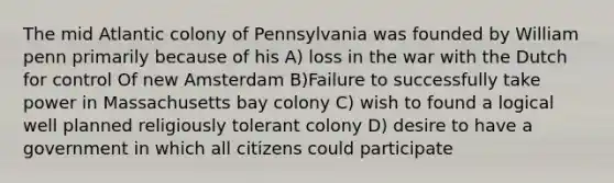 The mid Atlantic colony of Pennsylvania was founded by William penn primarily because of his A) loss in the war with the Dutch for control Of new Amsterdam B)Failure to successfully take power in Massachusetts bay colony C) wish to found a logical well planned religiously tolerant colony D) desire to have a government in which all citizens could participate