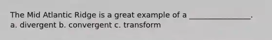 The Mid Atlantic Ridge is a great example of a ________________. a. divergent b. convergent c. transform