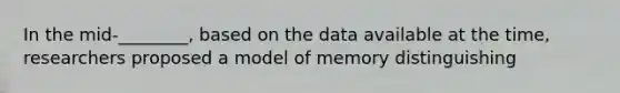 In the mid-________, based on the data available at the time, researchers proposed a model of memory distinguishing