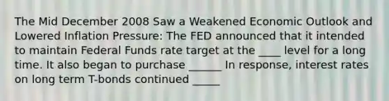 The Mid December 2008 Saw a Weakened Economic Outlook and Lowered Inflation Pressure: The FED announced that it intended to maintain Federal Funds rate target at the ____ level for a long time. It also began to purchase ______ In response, interest rates on long term T-bonds continued _____