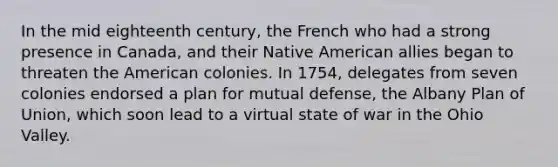 In the mid eighteenth century, the French who had a strong presence in Canada, and their Native American allies began to threaten the American colonies. In 1754, delegates from seven colonies endorsed a plan for mutual defense, the Albany Plan of Union, which soon lead to a virtual state of war in the Ohio Valley.