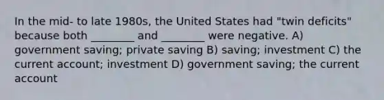 In the mid- to late 1980s, the United States had "twin deficits" because both ________ and ________ were negative. A) government saving; private saving B) saving; investment C) the current account; investment D) government saving; the current account