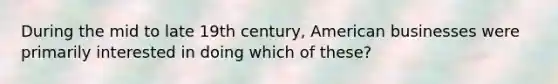 During the mid to late 19th century, American businesses were primarily interested in doing which of these?