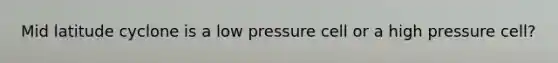 Mid latitude cyclone is a low pressure cell or a high pressure cell?