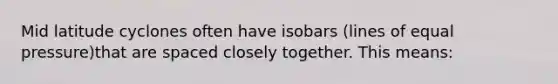 Mid latitude cyclones often have isobars (lines of equal pressure)that are spaced closely together. This means: