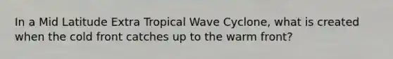 In a Mid Latitude Extra Tropical Wave Cyclone, what is created when the cold front catches up to the warm front?