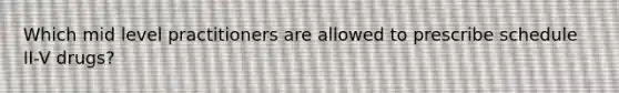 Which mid level practitioners are allowed to prescribe schedule II-V drugs?