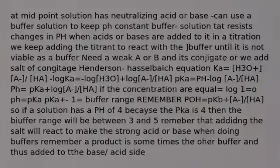 at mid point solution has neutralizing acid or base -can use a buffer solution to keep ph constant buffer- solution tat resists changes in PH when acids or bases are added to it in a titration we keep adding the titrant to react with the ]buffer until it is not viable as a buffer Need a weak A or B and its conjigate or we add salt of congitage Henderson- hasselbalch equation Ka= [H3O+][A-]/ [HA] -logKa=-log[H3O]+log[A-]/[HA] pKa=PH-log [A-]/[HA] Ph= pKa+log[A-]/[HA] if the concentration are equal= log 1=o ph=pKa pKa+- 1= buffer range REMEMBER POH=pKb+[A-]/[HA] so if a solution has a PH of 4 becayse the Pka is 4 then the biuffer range will be between 3 and 5 remeber that addidng the salt will react to make the strong acid or base when doing buffers remember a product is some times the oher buffer and thus added to tthe base/ acid side