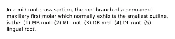 In a mid root cross section, the root branch of a permanent maxillary first molar which normally exhibits the smallest outline, is the: (1) MB root. (2) ML root. (3) DB root. (4) DL root. (5) lingual root.