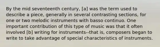 By the mid seventeenth century, [a] was the term used to describe a piece, generally in several contrasting sections, for one or two melodic instruments with basso continuo. One important contribution of this type of music was that it often involved [b] writing for instruments--that is, composers began to write to take advantage of special characteristics of instruments.