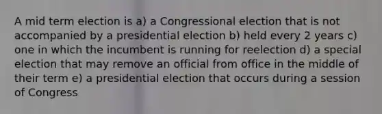 A mid term election is a) a Congressional election that is not accompanied by a presidential election b) held every 2 years c) one in which the incumbent is running for reelection d) a special election that may remove an official from office in the middle of their term e) a presidential election that occurs during a session of Congress