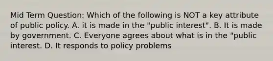 Mid Term Question: Which of the following is NOT a key attribute of public policy. A. it is made in the "public interest". B. It is made by government. C. Everyone agrees about what is in the "public interest. D. It responds to policy problems