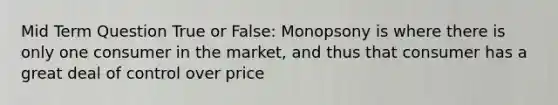 Mid Term Question True or False: Monopsony is where there is only one consumer in the market, and thus that consumer has a great deal of control over price