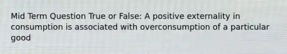 Mid Term Question True or False: A positive externality in consumption is associated with overconsumption of a particular good