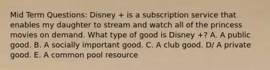 Mid Term Questions: Disney + is a subscription service that enables my daughter to stream and watch all of the princess movies on demand. What type of good is Disney +? A. A public good. B. A socially important good. C. A club good. D/ A private good. E. A common pool resource