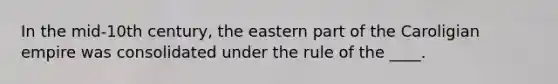 In the mid-10th century, the eastern part of the Caroligian empire was consolidated under the rule of the ____.