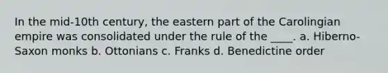 In the mid-10th century, the eastern part of the Carolingian empire was consolidated under the rule of the ____. a. Hiberno-Saxon monks b. Ottonians c. Franks d. Benedictine order