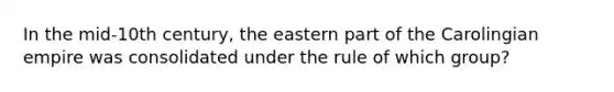 In the mid-10th century, the eastern part of the Carolingian empire was consolidated under the rule of which group?