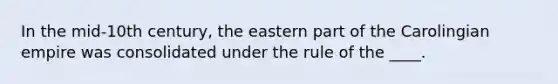 In the mid-10th century, the eastern part of the Carolingian empire was consolidated under the rule of the ____.