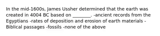 In the mid-1600s, James Ussher determined that the earth was created in 4004 BC based on ________. -ancient records from the Egyptians -rates of deposition and erosion of earth materials -Biblical passages -fossils -none of the above