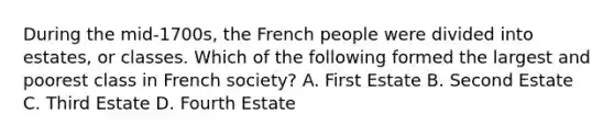 During the mid-1700s, the French people were divided into estates, or classes. Which of the following formed the largest and poorest class in French society? A. First Estate B. Second Estate C. Third Estate D. Fourth Estate