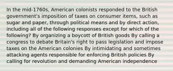 In the mid-1760s, American colonists responded to the British government's imposition of taxes on consumer items, such as sugar and paper, through political means and by direct action, including all of the following responses except for which of the following? By organizing a boycott of British goods By calling a congress to debate Britain's right to pass legislation and impose taxes on the American colonies By intimidating and sometimes attacking agents responsible for enforcing British policies By calling for revolution and demanding American independence